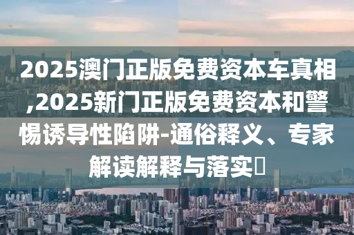 2025澳门正版免费资本车真相,2025新门正版免费资本和警惕诱导性陷阱-通俗释义、专家解读解释与落实​